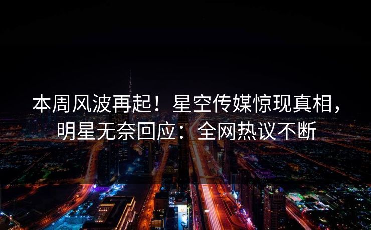本周风波再起！星空传媒惊现真相，明星无奈回应：全网热议不断