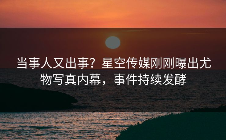 当事人又出事？星空传媒刚刚曝出尤物写真内幕，事件持续发酵