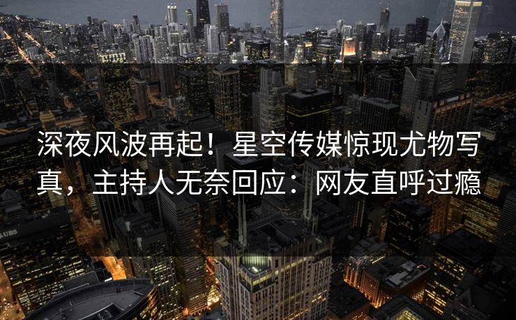 深夜风波再起！星空传媒惊现尤物写真，主持人无奈回应：网友直呼过瘾