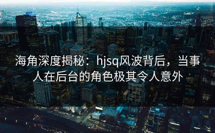 海角深度揭秘：hjsq风波背后，当事人在后台的角色极其令人意外