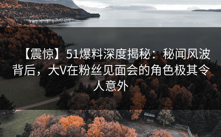 【震惊】51爆料深度揭秘：秘闻风波背后，大V在粉丝见面会的角色极其令人意外