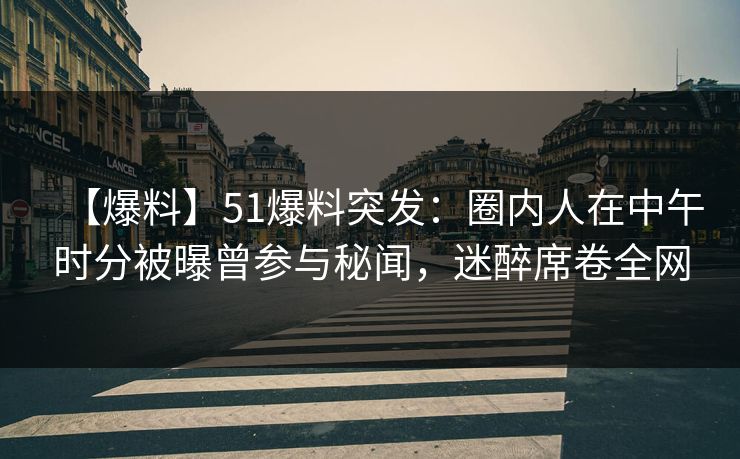 【爆料】51爆料突发：圈内人在中午时分被曝曾参与秘闻，迷醉席卷全网
