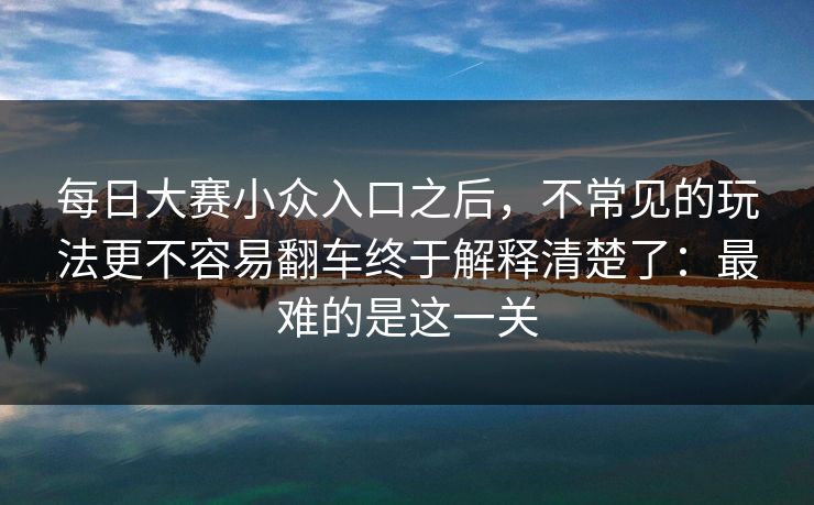 每日大赛小众入口之后，不常见的玩法更不容易翻车终于解释清楚了：最难的是这一关