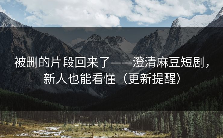 被删的片段回来了——澄清麻豆短剧，新人也能看懂（更新提醒）