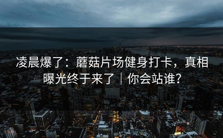 凌晨爆了：蘑菇片场健身打卡，真相曝光终于来了｜你会站谁？