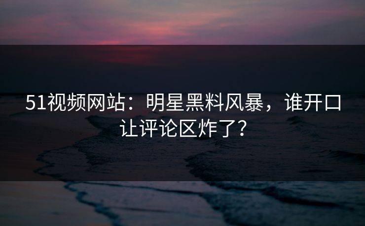 51视频网站：明星黑料风暴，谁开口让评论区炸了？