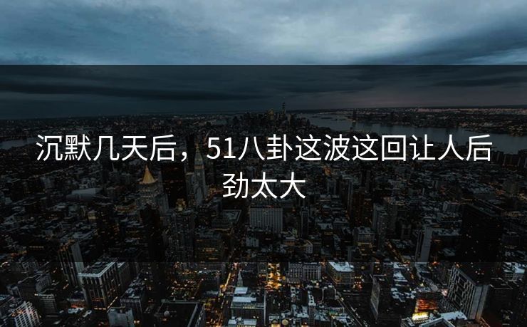 沉默几天后，51八卦这波这回让人后劲太大