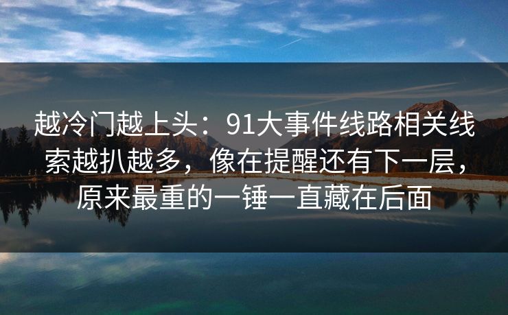 越冷门越上头：91大事件线路相关线索越扒越多，像在提醒还有下一层，原来最重的一锤一直藏在后面
