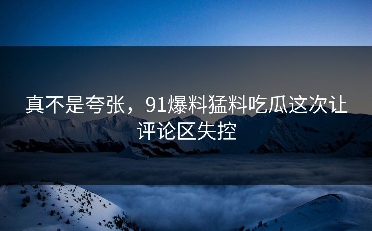 真不是夸张，91爆料猛料吃瓜这次让评论区失控